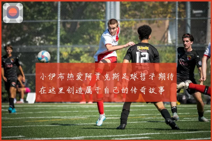 小伊布热爱阿贾克斯足球哲学期待在这里创造属于自己的传奇故事