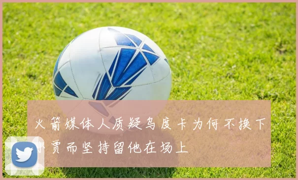 火箭媒体人质疑乌度卡为何不换下小贾而坚持留他在场上
