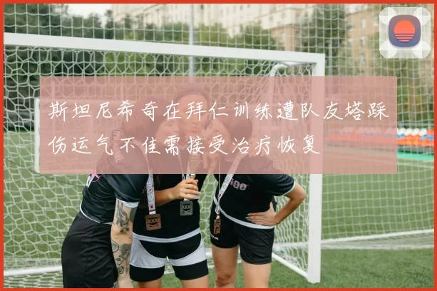 斯坦尼希奇在拜仁训练遭队友塔踩伤运气不佳需接受治疗恢复