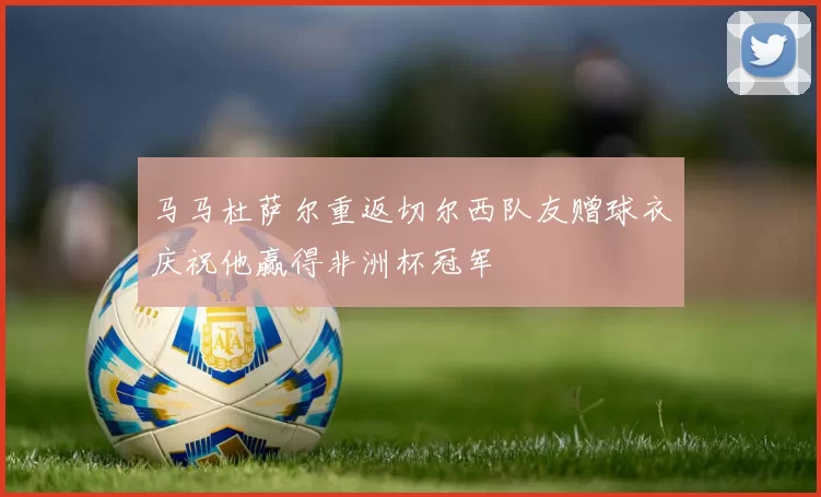 马马杜萨尔重返切尔西队友赠球衣庆祝他赢得非洲杯冠军