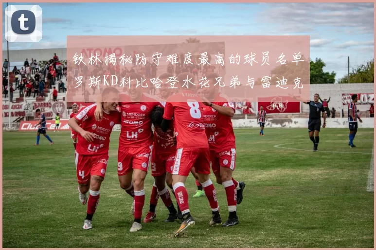 铁林揭秘防守难度最高的球员名单罗斯KD科比哈登水花兄弟与雷迪克