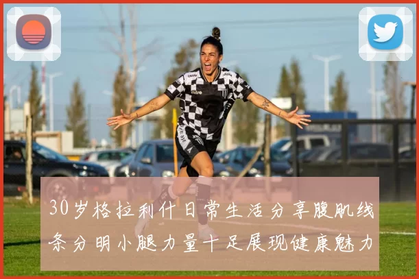 30岁格拉利什日常生活分享腹肌线条分明小腿力量十足展现健康魅力